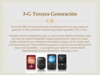 
3-G Tercera Generación
En el año 2001 fue revolucionando la telefonía móvil ya que supuso la
aparición d ellos primeros celulares que tenían pantalla LCD a color.
También nacieron dispositivos que se creían como mínimo futuristas como
móviles con cámara fotográfica digital, grabación de vídeos los cuales
podías mandarlos por mensajería instantánea, juegos en 3d, sonido mp3,
conversaciones por videoconferencia gracias a una tasa de transferencia de
datos más aceptable y a un soporte para internet correctamente
implementado (correo electrónico, descargas, etc.).
 