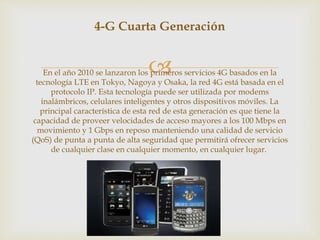 
4-G Cuarta Generación
En el año 2010 se lanzaron los primeros servicios 4G basados en la
tecnología LTE en Tokyo, Nagoya y Osaka, la red 4G está basada en el
protocolo IP. Esta tecnología puede ser utilizada por modems
inalámbricos, celulares inteligentes y otros dispositivos móviles. La
principal característica de esta red de esta generación es que tiene la
capacidad de proveer velocidades de acceso mayores a los 100 Mbps en
movimiento y 1 Gbps en reposo manteniendo una calidad de servicio
(QoS) de punta a punta de alta seguridad que permitirá ofrecer servicios
de cualquier clase en cualquier momento, en cualquier lugar.
 