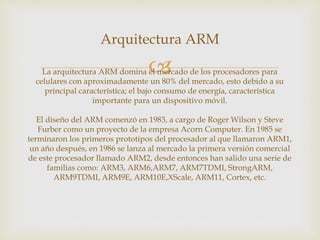 
Arquitectura ARM
La arquitectura ARM domina el mercado de los procesadores para
celulares con aproximadamente un 80% del mercado, esto debido a su
principal característica; el bajo consumo de energía, característica
importante para un dispositivo móvil.
El diseño del ARM comenzó en 1983, a cargo de Roger Wilson y Steve
Furber como un proyecto de la empresa Acorn Computer. En 1985 se
terminaron los primeros prototipos del procesador al que llamaron ARM1,
un año después, en 1986 se lanza al mercado la primera versión comercial
de este procesador llamado ARM2, desde entonces han salido una serie de
familias como: ARM3, ARM6,ARM7, ARM7TDMI, StrongARM,
ARM9TDMI, ARM9E, ARM10E,XScale, ARM11, Cortex, etc.
 