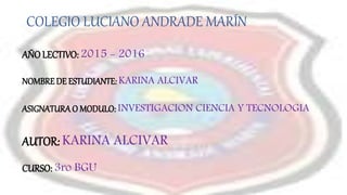 AUTOR: KARINA ALCIVAR
COLEGIO LUCIANO ANDRADE MARÍN
NOMBREDE ESTUDIANTE: KARINA ALCIVAR
ASIGNATURAO MODULO: INVESTIGACION CIENCIA Y TECNOLOGIA
AÑOLECTIVO: 2015 - 2016
CURSO: 3ro BGU
 