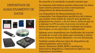 DISPOSITIVOS DE
ALMACENAMIENTO DE
DATOS
De acuerdo a lo estudiado se puede concluir que
los sistemas informáticos pueden almacenar los datos
tanto interna (memoria) como externamente
(dispositivos de almacenamiento).
Los Dispositivos de Almacenamiento de un
computador Son dispositivos periféricos del sistema,
que actúan como medio de soporte para grabar los
programas de usuario, y de los datos y ficheros que va
a manejar la CPU durante el proceso en curso, de
forma permanente o temporal mediante sus propias
tecnologías, ya sea electrónica u ópticamente.
Además estos dispositivos son clasificados de acuerdo
al modo de acceso a los datos que contienen y entren
estos se tienen: Acceso Aleatorio y Acceso Secuencial.
También existen diversos tipos de dispositivos de
almacenamiento, entre estos se
tienen: Memorias (RAM, ROM y Auxiliares),
Dispositivos Magnéticos, Dispositivos Ópticos y los
Dispositivos Extraíbles.
 