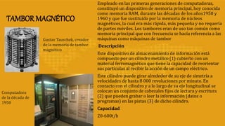 TAMBOR MAGNÉTICO
Empleado en las primeras generaciones de computadoras,
constituyó un dispositivo de memoria principal, hoy conocida
como memoria RAM, durante las décadas de los años1950 y
1960 y que fue sustituido por la memoria de núcleos
magnéticos, la cual era más rápida, más pequeña y no requería
de partes móviles. Los tambores eran de uso tan común como
memoria principal que con frecuencia se hacía referencia a las
máquinas como máquinas de tambor
Descripción
Este dispositivo de almacenamiento de información está
compuesto por un cilindro metálico (1) cubierto con un
material ferromagnético que tiene la capacidad de reorientar
sus partículas al recibir la acción de un campo eléctrico.
Este cilindro puede girar alrededor de su eje de simetría a
velocidades de hasta 8 000 revoluciones por minuto. En
contacto con el cilindro y a lo largo de su eje longitudinal se
colocan un conjunto de cabezales fijos de lectura y escritura
(2) que pueden grabar o leer la información (datos o
programas) en las pistas (3) de dicho cilindro.
Capacidad
20-600t/h
Gustav Tauschek, creador
de la memoria de tambor
magnético
Computadora
de la década de
1950
 