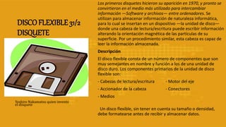 DISCO FLEXIBLE 31/2
DISQUETE
Los primeros disquetes hicieron su aparición en 1970, y pronto se
convirtieron en el medio más utilizado para intercambiar
información —Software y archivos— entre ordenadores. Se
utilizan para almacenar información de naturaleza informática,
para lo cual se insertan en un dispositivo —la unidad de disco—
donde una cabeza de lectura/escritura puede escribir información
alterando la orientación magnética de las partículas de su
superficie. Por un procedimiento similar, esta cabeza es capaz de
leer la información almacenada.
Descripción
El disco flexible consta de un número de componentes que son
muy semejantes en nombre y función a los de una unidad de
disco duro. Los componentes primarios de la unidad de disco
flexible son:
- Cabezas de lectura/escritura - Motor del eje
- Accionador de la cabeza - Conectores
- Medios
Un disco flexible, sin tener en cuenta su tamaño o densidad,
debe formatearse antes de recibir y almacenar datos.
Yoshiro Nakamatsu quien invento
el disquete
 