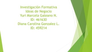 Investigación Formativa
Ideas de Negocio
Yuri Marcela Galeano N.
ID: 461630
Diana Carolina Gonzalez L.
ID: 459214
 
