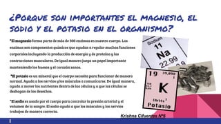 ¿Porque son importantes el magnesio, el
sodio y el potasio en el organismo?
*El magnesio forma parte de más de 300 enzimas en nuestro cuerpo. Las
enzimas son componentes químicos que ayudan a regular muchas funciones
corporales incluyendo la producción de energía y de proteína y las
contracciones musculares. De igual manera juega un papel importante
manteniendo los huesos y el corazón sanos.
*El potasio es un mineral que el cuerpo necesita para funcionar de manera
normal. Ayuda a los nervios y los músculos a comunicarse. De igual manera,
ayuda a mover los nutrientes dentro de las células y a que las células se
deshagan de los desechos.
*El sodio es usado por el cuerpo para controlar la presión arterial y el
volumen de la sangre. El sodio ayuda a que los músculos y los nervios
trabajen de manera correcta.
Krishna Cifuentes Nª6
 
