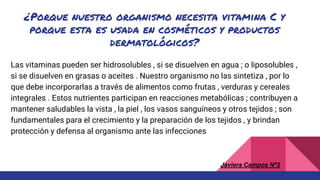 ¿Porque nuestro organismo necesita vitamina C y
porque esta es usada en cosméticos y productos
dermatológicos?
Las vitaminas pueden ser hidrosolubles , si se disuelven en agua ; o liposolubles ,
si se disuelven en grasas o aceites . Nuestro organismo no las sintetiza , por lo
que debe incorporarlas a través de alimentos como frutas , verduras y cereales
integrales . Estos nutrientes participan en reacciones metabólicas ; contribuyen a
mantener saludables la vista , la piel , los vasos sanguíneos y otros tejidos ; son
fundamentales para el crecimiento y la preparación de los tejidos , y brindan
protección y defensa al organismo ante las infecciones
Javiera Campos Nª2
 