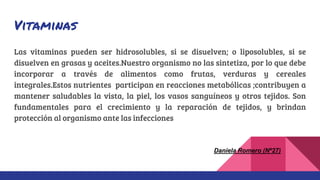 Vitaminas
Las vitaminas pueden ser hidrosolubles, si se disuelven; o liposolubles, si se
disuelven en grasas y aceites.Nuestro organismo no las sintetiza, por lo que debe
incorporar a través de alimentos como frutas, verduras y cereales
integrales.Estos nutrientes participan en reacciones metabólicas ;contribuyen a
mantener saludables la vista, la piel, los vasos sanguíneos y otros tejidos. Son
fundamentales para el crecimiento y la reparación de tejidos, y brindan
protección al organismo ante las infecciones
Daniela Romero (Nº27)
 