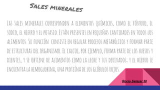 Rocio Salazar 30
Las sales minerales corresponden a elementos químicos, como el fósforo, el
sodio, el hierro y el potasio. Están presentes en pequeñas cantidades en todos los
alimentos. Su función consiste en regular procesos metabólicos y formar parte
de estructuras del organismo. El calcio, por ejemplo, forma parte de los huesos y
dientes, y se obtiene de alimentos como la leche y sus derivados; y el hierro se
encuentralahemoglobina,unaproteínadelosglóbulosrojos.
 