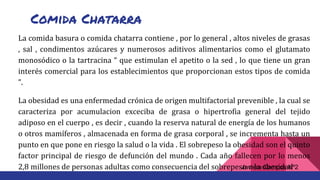 Comida Chatarra
La comida basura o comida chatarra contiene , por lo general , altos niveles de grasas
, sal , condimentos azúcares y numerosos aditivos alimentarios como el glutamato
monosódico o la tartracina “ que estimulan el apetito o la sed , lo que tiene un gran
interés comercial para los establecimientos que proporcionan estos tipos de comida
”.
La obesidad es una enfermedad crónica de origen multifactorial prevenible , la cual se
caracteriza por acumulacion exceciba de grasa o hipertrofia general del tejido
adiposo en el cuerpo , es decir , cuando la reserva natural de energía de los humanos
o otros mamíferos , almacenada en forma de grasa corporal , se incrementa hasta un
punto en que pone en riesgo la salud o la vida . El sobrepeso la obesidad son el quinto
factor principal de riesgo de defunción del mundo . Cada año fallecen por lo menos
2,8 millones de personas adultas como consecuencia del sobrepeso o la obesidadJaviera Campos Nº2
 