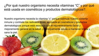 Nuestro organismo necesita la vitamina “c” porque estimula nuestro sistema
inmune y combate los radicales libres, es usada en cosméticos y productos
dermatológicos porque está asociada con el rejuvenecimiento facial y
mejoramiento general en la salud, y principalmente ayuda a mantener limpia y
sana la piel.
¿Por qué nuestro organismo necesita vitaminas “C” y por qué
está usada en cosméticos y productos dermatológicos?.
 