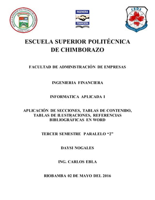 ESCUELA SUPERIOR POLITÉCNICA
DE CHIMBORAZO
FACULTAD DE ADMINISTRACIÓN DE EMPRESAS
INGENIERIA FINANCIERA
INFORMATICA APLICADA I
APLICACIÓN DE SECCIONES, TABLAS DE CONTENIDO,
TABLAS DE ILUSTRACIONES, REFERENCIAS
BIBLIOGRÁFICAS EN WORD
TERCER SEMESTRE PARALELO “2”
DAYSI NOGALES
ING. CARLOS EBLA
RIOBAMBA 02 DE MAYO DEL 2016
 