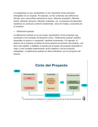 La singularidad es una característica no tan importante de los productos
entregables de un proyecto. Por ejemplo, se han construido dos edificios de
oficinas, pero cada edificio individual es único: diferente propietario, diferente
diseño, diferente ubicación, diferente contratista, etc. La presencia de elementos
repetitivos no cambia la condición fundamental, única de manejo y propósitos de
un proyecto.
 Elaboración gradual.
La elaboración gradual no es una buena característica de los proyectos que
acompaña a los conceptos de temporal y único. “Elaboración gradual” significa
desarrollar en pasos e ir avanzando mediante incrementos. Por ejemplo, el
alcance de un proyecto se define de forma general al comienzo del proyecto, y se
hace más explícito y detallado a medida que el equipo del proyecto desarrolla un
mejor y más completo entendimiento de los objetivos y de los productos
entregables. La elaboración gradual no debe confundirse con la corrupción del
alcance.
 