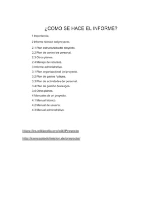 ¿COMO SE HACE EL INFORME?
1 Importancia.
2 Informe técnico del proyecto.
2.1 Plan estructurado del proyecto.
2.2 Plan de control de personal.
2.3 Otros planes.
2.4 Manejo de recursos.
3 Informe administrativo.
3.1 Plan organizacional del proyecto.
3.2 Plan de gastos / plazos.
3.3 Plan de actividades del personal.
3.4 Plan de gestión de riesgos.
3.5 Otros planes.
4 Manuales de un proyecto.
4.1 Manual técnico.
4.2 Manual de usuario.
4.3 Manual administrativo.
 