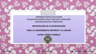 UNIVERSIDADCENTRALDELECUADOR
FACULTADDEFILOSOFÍA,LETRASY CIENCIASDE LAEDUCACIÓN
PSICOLOGÍAEDUCATIVAY ORIENTACIÓN
METODOLOGÍA DE LA INVESTIGACIÓN
TEMA: EL CONOCIMIENTO CIENTÍFICO Y LA CIENCIA
AUTOR: JESSICA CARRILLO
04/06/2016 JESSICA CARRILLO UCE – PSICOLOGÍA EDUCATIVA
 