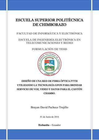 i
ESCUELA SUPERIOR POLITÉCNICA
DE CHIMBORAZO
FACULTAD DE INFORMÁTICA Y ELECTRÓNICA
ESCUELA DE INGENIERÍA ELECTRÓNICA EN
TELECOMUNICACIONES Y REDES
FORMULACIÓN DE TESIS
DISEÑO DE UNA RED DE FIBRA ÓPTICA FTTH
UTILIZANDO LA TECNOLOGÌA GPON PARA BRINDAR
SERVICIO DE VOZ, VIDEO Y DATOS PARA EL CANTÓN
CHAMBO.
Brayan David Pacheco Trujillo
01 de Junio de 2016
Riobamba – Ecuador
 