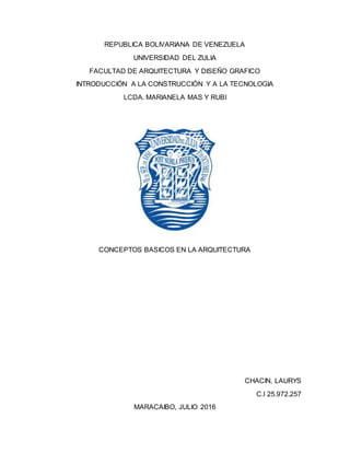 REPUBLICA BOLIVARIANA DE VENEZUELA
UNIVERSIDAD DEL ZULIA
FACULTAD DE ARQUITECTURA Y DISEÑO GRAFICO
INTRODUCCIÓN A LA CONSTRUCCIÓN Y A LA TECNOLOGIA
LCDA. MARIANELA MAS Y RUBI
CONCEPTOS BASICOS EN LA ARQUITECTURA
CHACIN, LAURYS
C.I 25.972.257
MARACAIBO, JULIO 2016
 