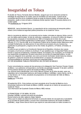 Inseguridad en Toluca
El alcalde de Toluca, Fernando Zamora Morales, aseguró que no es necesario cambiar la
estrategia de seguridad en la ciudad, pues los resultados son elocuentes, a pesar de las
constantes denuncia de la ciudadania donde se queja de diversos delitos, principal robo de
autopartes, asalto a mano armada y cristalizaos donde reportan hasta 70 sucesos diarios en la
ciudad capital.
Se UnoNoticias.mx 15 Agosto 2016
MENDOZA, Jesús Humberto García. La capacitación de los conductores de transporte público
urbano como medida de seguridad pública preventiva en la ciudad de Toluca.
Ante la creciente ola delictiva y el incremento de los niveles criminales en algunos ilícitos como lo
son, los delitos patrimoniales, el robo de vehículos y autopartes, el consumo y tráfico de drogas y
los secuestros, el pasado 31 de diciembre de 1994, el Congreso de la Unión dio un giro
significativo para combatir frontalmente a la delincuencia, al aprobar una iniciativa de reforma a los
artículos 21 y 73, fracción XXIII de la Constitución Política de los Estados Unidos Mexicanos para
combatir frontalmente a la delincuencia. En esa reforma se incorpora de una manera muy
significativa la participación y órganos de los tres niveles de gobierno, el Federal, el Estatal y el
Municipal.
La reforma que se realizó a La Constitución General de la República, introduce dos nuevos
conceptos, el primero se contiene en el artículo 21 que establece que, la Seguridad Pública es una
función a cargo de la Federación, el Distrito Federal, los Estados y los municipios, en el ámbito de
sus respectivas competencias. De este modo ahora se concibe a la seguridad pública, no sólo
como una obligación de la autoridad, sino como una función de Estado, donde todos los órdenes
de gobierno y todos los sectores de la sociedad tienen un espacio de participación y
corresponsabilidad en esa tarea común que es la seguridad pública.
LEY DE SEGURIDAD PUBLICA PREVENTIVA DEL ESTADO DE MEXICO
Fueron encontrados los cuerpos de tres personas en la delegación San Francisco Tecaxic, Estado
de México. Los cadáveres corresponden a una familia secuestrada el pasado 13 de abril, confirmó
la Procuraduría General de Justicia del Estado de México (PGJEM).
Las víctimas fueron identificadas como Víctor Manuel Estrada, de 62 años de edad, quien era
catedrático de la Universidad Autónoma del Estado de México (UAEMex); Leticia García, de 48, y
su hija Ximena, de 17 años, estudiante de preparatoria en la Universidad del Valle de México,
campus Toluca.
huellas.mx 17-04-2015
08 septiembre 2014.- Esta mañana una joven estudiante de la Facultad de Medicina de la
Universidad Autónoma del Estado de México (UAEM), escapó de un intento de secuestro en la
ciudad de Toluca.
Con información del Quadratín Estado de México MXQ noticias
ULTRANOTICIAS 07 DE ABRIL DE 2016
Investiga UAEMéx supuesto secuestro de estudiante
Revisa sistema de video vigilancia Abeja Vigilante
Pese a que no existe una denuncia formal por un presunto intento de secuestro de un estudiante
de la Facultad de Diseño Gráfico, el rector de la Universidad Autónoma del Estado de México
(UAEMéx), Jorge Olvera García informó que reportó el caso denunciado en redes sociales a la
 