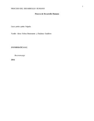 1
PROCESO DEL DESARROLLO HUMANO
Proceso de Desarrollo Humano
Liceo patria quinta brigada.
Yenifer Alexa Ochoa Bustamante y Dayhana Gualdron
INFORMATICA 8-2.
Bucaramanga
2016
 