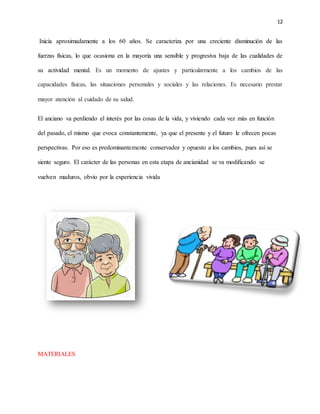 12
Inicia aproximadamente a los 60 años. Se caracteriza por una creciente disminución de las
fuerzas físicas, lo que ocasiona en la mayoría una sensible y progresiva baja de las cualidades de
su actividad mental. Es un momento de ajustes y particularmente a los cambios de las
capacidades físicas, las situaciones personales y sociales y las relaciones. Es necesario prestar
mayor atención al cuidado de su salud.
El anciano va perdiendo el interés por las cosas de la vida, y viviendo cada vez más en función
del pasado, el mismo que evoca constantemente, ya que el presente y el futuro le ofrecen pocas
perspectivas. Por eso es predominantemente conservador y opuesto a los cambios, pues así se
siente seguro. El carácter de las personas en esta etapa de ancianidad se va modificando se
vuelven maduros, obvio por la experiencia vivida
MATERIALES
 