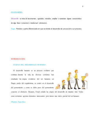 3
GLOSARIO:
Desarrollo: se trata de incrementar, agrandar, extender, ampliar o aumentar alguna característica
de algo físico (concreto) o intelectual (abstracto).
Etapa: Período o parte diferenciada en que se divide el desarrollo de una acción o un proceso.
INTRODUCCION:
ETAPAS DEL DESARROLLO HUMANO:
El desarrollo humano es un proceso evolutivo que
continua durante la vida, las diversas corrientes han
estudiado las etapas evolutivas del ser humano, así
Piaget, padre del cognitivismo, se centró en el desarrollo
del pensamiento y como se daba paso del pensamiento
concreto al abstracto. Después, Freud estudio las etapas del desarrollo de impulso vital. Todas
estas corrientes aportan elementos interesantes pero tienen una visión parcial del ser humano.
Objetivo Específico:
 