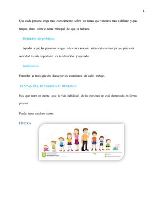 4
Que cada persona tenga más conocimiento sobre los temas que veremos más a delante y que
tengan claro sobre el tema principal del que se hablara.
Definición del problema:
Ayudar a que las personas tengan más conocimiento sobre estos temas ya que para esta
sociedad lo más importante es la educación y aprender.
Justificación:
Entender la investigación dada por los estudiantes de dicho trabajo.
ETAPAS DEL DESARROLLO HUMANO:
Hay que tener en cuenta que la vida individual de las personas no está demarcada en forma
precisa.
Puede tener cambios como:
FÍSICOS:
 