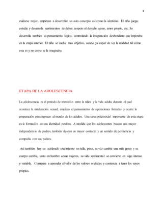 8
cuidarse mejor, empiezan a desarrollar un auto concepto así como la identidad. El niño juega,
estudia y desarrolla sentimientos de deber, respeto al derecho ajeno, amor propio, etc. Se
desarrolla también su pensamiento lógico, controlando la imaginación desbordante que imperaba
en la etapa anterior. El niño se vuelve más objetivo, siendo ya capaz de ver la realidad tal como
esta es y no como se la imaginaba.
ETAPA DE LA ADOLESCENCIA
La adolescencia es el periodo de transición entre la niñez y la vida adulta durante el cual
acontece la maduración sexual, empieza el pensamiento de operaciones formales y ocurre la
preparación para ingresar al mundo de los adultos. Una tarea psicosocial importante de esta etapa
es la formación de una identidad positiva. A medida que los adolescentes buscan una mayor
independencia de padres, también desean un mayor contacto y un sentido de pertinencia y
compañía con sus padres.
Así también hay un acelerado crecimiento en talla, peso, su voz cambia una más grave y su
cuerpo cambia, tanto en hombre como mujeres, su vida sentimental se convierte en algo intenso
y variable. Comienza a aprender el valor de los valores o ideales y comienza a tener los suyos
propios.
 
