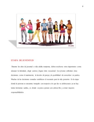 9
ETAPA DE JUVENTUD
Durante los años de juventud o vida adulta temprana, deben resolverse retos importantes como
alcanzar la intimidad, elegir carrera y lograr éxito vocacional. Los jóvenes enfrentan otras
decisiones como el matrimonio, la lección de pareja y la posibilidad de convertirse en padres.
Muchas de las decisiones tomadas establecen el escenario para la vida posterior. Es la etapa
donde la persona se encuentra tranquilo con respecto a lo que fue su adolescencia ya no hay
tantas hormonas sueltas, es donde se pone a pensar con cabeza fría y a tener mayores
responsabilidades
 