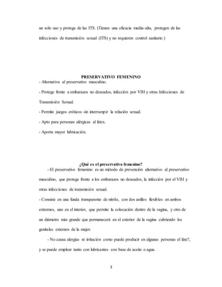 3
un solo uso y protege de las ITS. (Tienen una eficacia media-alta, protegen de las
infecciones de transmisión sexual (ITS) y no requieren control sanitario.)
PRESERVATIVO FEMENINO
- Alternativa al preservativo masculino.
- Protege frente a embarazos no deseados, infección por VIH y otras Infecciones de
Transmisión Sexual.
- Permite juegos eróticos sin interrumpir la relación sexual.
- Apto para personas alérgicas al látex.
- Aporta mayor lubricación.
¿Qué es el preservativo femenino?
- El preservativo femenino es un método de prevención alternativo al preservativo
masculino, que protege frente a los embarazos no deseados, la infección por el VIH y
otras infecciones de transmisión sexual.
- Consiste en una funda transparente de nitrilo, con dos anillos flexibles en ambos
extremos, uno en el interior, que permite la colocación dentro de la vagina, y otro de
un diámetro más grande que permanecerá en el exterior de la vagina cubriendo los
genitales externos de la mujer.
- No causa alergias ni irritación como puede producir en algunas personas el láte?,
y se puede emplear tanto con lubricantes con base de aceite o agua.
 