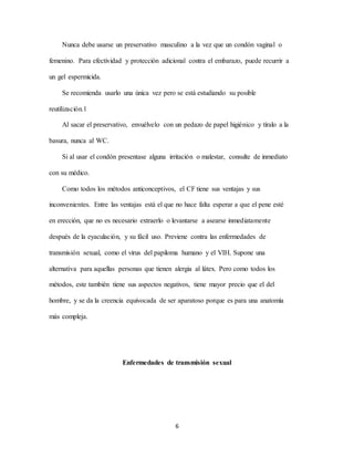 6
Nunca debe usarse un preservativo masculino a la vez que un condón vaginal o
femenino. Para efectividad y protección adicional contra el embarazo, puede recurrir a
un gel espermicida.
Se recomienda usarlo una única vez pero se está estudiando su posible
reutilización.1
Al sacar el preservativo, envuélvelo con un pedazo de papel higiénico y tíralo a la
basura, nunca al WC.
Si al usar el condón presentase alguna irritación o malestar, consulte de inmediato
con su médico.
Como todos los métodos anticonceptivos, el CF tiene sus ventajas y sus
inconvenientes. Entre las ventajas está el que no hace falta esperar a que el pene esté
en erección, que no es necesario extraerlo o levantarse a asearse inmediatamente
después de la eyaculación, y su fácil uso. Previene contra las enfermedades de
transmisión sexual, como el virus del papiloma humano y el VIH. Supone una
alternativa para aquellas personas que tienen alergia al látex. Pero como todos los
métodos, este también tiene sus aspectos negativos, tiene mayor precio que el del
hombre, y se da la creencia equivocada de ser aparatoso porque es para una anatomía
más compleja.
Enfermedades de transmisión sexual
 