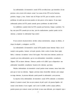 7
Las enfermedades de transmisión sexual (ETS) son infecciones que transmiten de una
persona a otra a través del contacto sexual. Las causas de las ETS son las bacterias,
parásitos, hongos y virus. Existen más de 20 tipos de ETS, pero en muchos casos los
problemas de salud que provocan pueden ser más graves en las mujeres. Si una mujer
embarazada padece de ETS, puede causarle graves problemas de salud al bebé.
Los antibióticos pueden tratar las ETS causadas por bacterias, hongos o parásitos. No
hay cura para ETS causada por un virus, pero los medicamentos pueden ayudar con los
síntomas y mantener la enfermedad bajo control.
El uso correcto de preservativos de látex reduce enormemente, aunque no elimina, el
riesgo de adquirir y contagiarse con ETS.
Las enfermedades de transmisión sexual (ETS) pueden causar síntomas físicos (en el
cuerpo) como granitos, lesiones en la piel, picazón, dolor o ardor al orinar (hacer pípí),
fiebre, o síntomas de malestar como el de la gripe. Pero todos estos síntomas pueden ser
causados por otras enfermedades que no son enfermedades transmitidas sexualmente.
Algunas ETS no tienen síntomas. Entonces puedes ver lo difícil que es diagnosticar una
enfermedad transmitida sexualmente basada en los síntomas que tienes.
Muchas enfermedades de transmisión sexual pueden tomar semanas, meses hasta años
para que se vean sus síntomas. Algunas personas nunca desarrollan síntomas pero aunque
no tenga síntomas, la persona infectada puede pasarle la enfermedad a otra persona.
La mayoría de las enfermedades de transmisón sexual (ETS) solamente se transmiten
durante el contacto sexual, bien sea por contacto de piel a piel o de pasarse líquidos del
cuerpo como durante el sexo vaginal, anal u oral. La ladilla (crabs) o piojos púbicos,
pueden pasarse por contacto sexual, por dormir en una cama infectada, por compartir ropa o
 