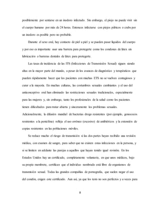 8
posiblemente por sentarse en un inodoro infectado. Sin embargo, el piojo no puede vivir sin
el cuerpo humano por más de 24 horas. Entonces infectarse con piojos púbicos o crabs por
un inodoro es posible pero no probable.
Durante el sexo oral, hay contacto de piel a piel y se pueden pasar líquidos del cuerpo
y por eso es importante usar una barrera para protegerte como los condones de látex sin
lubricación o barreras dentales de látex para protegerte.
Las tasas de incidencia de las ITS (Infecciones de Transmisión Sexual) siguen siendo
altas en la mayor parte del mundo, a pesar de los avances de diagnóstico y terapéuticos que
pueden rápidamente hacer que los pacientes con muchas ETS no se vuelvan contagiosos y
curar a la mayoría. En muchas culturas, las costumbres sexuales cambiantes y el uso del
anticonceptivo oral han eliminado las restricciones sexuales tradicionales, especialmente
para las mujeres y, sin embargo, tanto los profesionales de la salud como los pacientes
tienen dificultades para tratar abierta y sinceramente los problemas sexuales.
Adicionalmente, la difusión mundial de bacterias drogo resistentes (por ejemplo, gonococos
resistentes a la penicilina) refleja el uso erróneo (excesivo) de antibióticos y la extensión de
copias resistentes en las poblaciones móviles.
Se reduce mucho el riesgo de transmisión si las dos partes hayan recibido una revisión
médica, con examen de sangre, para saber que no existen estas infecciones en la persona, y
si se limiten en adelante las parejas a aquellos que hayan tenido igual revisión. En los
Estados Unidos hay un certificado, completamente voluntario, en que unos médicos, bajo
su propio membrete, certifican que el individuo nombrado está libre de organismos de
transmisión sexual. Todas las grandes compañías de pornografia, que suelen negar el uso
del condón, exigen este certificado. Aun así, ya que los tests no son perfectos y a veces para
 