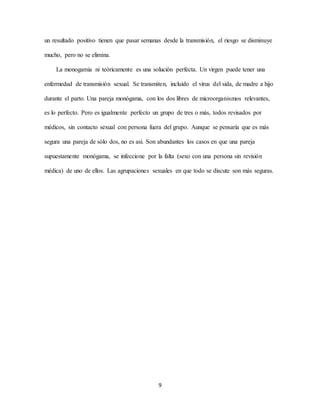 9
un resultado positivo tienen que pasar semanas desde la transmisión, el riesgo se disminuye
mucho, pero no se elimina.
La monogamia ni teóricamente es una solución perfecta. Un virgen puede tener una
enfermedad de transmisión sexual. Se transmiten, incluido el virus del sida, de madre a hijo
durante el parto. Una pareja monógama, con los dos libres de microorganismos relevantes,
es lo perfecto. Pero es igualmente perfecto un grupo de tres o más, todos revisados por
médicos, sin contacto sexual con persona fuera del grupo. Aunque se pensaría que es más
segura una pareja de sólo dos, no es así. Son abundantes los casos en que una pareja
supuestamente monógama, se infeccione por la falta (sexo con una persona sin revisión
médica) de uno de ellos. Las agrupaciones sexuales en que todo se discute son más seguras.
 