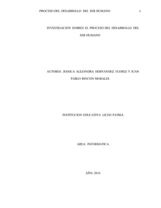 PROCESO DEL DESARROLLO DEL SER HUMANO 1
INVESTIGACION SOBRES EL PROCESO DEL DESARROLLO DEL
SER HUMANO
AUTORES: JESSICA ALEJANDRA HERNANDEZ FLOREZ Y JUAN
PABLO RINCON MORALES
INSTITUCION EDUCATIVA LICEO PATRIA
AREA: INFORMATICA
AÑO: 2016
 