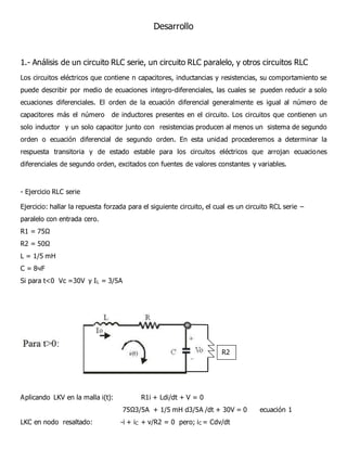 Desarrollo
1.- Análisis de un circuito RLC serie, un circuito RLC paralelo, y otros circuitos RLC
Los circuitos eléctricos que contiene n capacitores, inductancias y resistencias, su comportamiento se
puede describir por medio de ecuaciones integro-diferenciales, las cuales se pueden reducir a solo
ecuaciones diferenciales. El orden de la ecuación diferencial generalmente es igual al número de
capacitores más el número de inductores presentes en el circuito. Los circuitos que contienen un
solo inductor y un solo capacitor junto con resistencias producen al menos un sistema de segundo
orden o ecuación diferencial de segundo orden. En esta unidad procederemos a determinar la
respuesta transitoria y de estado estable para los circuitos eléctricos que arrojan ecuaciones
diferenciales de segundo orden, excitados con fuentes de valores constantes y variables.
- Ejercicio RLC serie
Ejercicio: hallar la repuesta forzada para el siguiente circuito, el cual es un circuito RCL serie –
paralelo con entrada cero.
R1 = 75Ω
R2 = 50Ω
L = 1/5 mH
C = 8чF
Si para t<0 Vc =30V y IL = 3/5A
Aplicando LKV en la malla i(t): R1i + Ldi/dt + V = 0
75Ω3/5A + 1/5 mH d3/5A /dt + 30V = 0 ecuación 1
LKC en nodo resaltado: -i + iC + v/R2 = 0 pero; iC = Cdv/dt
R2
 