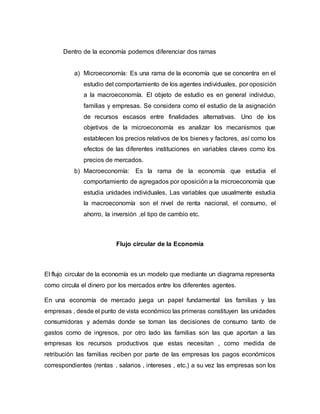 Dentro de la economía podemos diferenciar dos ramas
a) Microeconomía: Es una rama de la economía que se concentra en el
estudio del comportamiento de los agentes individuales, por oposición
a la macroeconomía. El objeto de estudio es en general individuo,
familias y empresas. Se considera como el estudio de la asignación
de recursos escasos entre finalidades alternativas. Uno de los
objetivos de la microeconomía es analizar los mecanismos que
establecen los precios relativos de los bienes y factores, así como los
efectos de las diferentes instituciones en variables claves como los
precios de mercados.
b) Macroeconomía: Es la rama de la economía que estudia el
comportamiento de agregados por oposición a la microeconomía que
estudia unidades individuales, Las variables que usualmente estudia
la macroeconomía son el nivel de renta nacional, el consumo, el
ahorro, la inversión ,el tipo de cambio etc.
Flujo circular de la Economía
El flujo circular de la economía es un modelo que mediante un diagrama representa
como circula el dinero por los mercados entre los diferentes agentes.
En una economía de mercado juega un papel fundamental las familias y las
empresas , desde el punto de vista económico las primeras constituyen las unidades
consumidoras y además donde se toman las decisiones de consumo tanto de
gastos como de ingresos, por otro lado las familias son las que aportan a las
empresas los recursos productivos que estas necesitan , como medida de
retribución las familias reciben por parte de las empresas los pagos económicos
correspondientes (rentas , salarios , intereses , etc.) a su vez las empresas son los
 