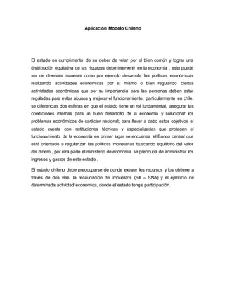 Aplicación Modelo Chileno
El estado en cumplimento de su deber de velar por el bien común y lograr una
distribución equitativa de las riquezas debe intervenir en la economía , esto puede
ser de diversas maneras como por ejemplo desarrolla las políticas económicas
realizando actividades económicas por sí mismo o bien regulando ciertas
actividades económicas que por su importancia para las personas deben estar
reguladas para evitar abusos y mejorar el funcionamiento, particularmente en chile,
se diferencias dos esferas en que el estado tiene un rol fundamental, asegurar las
condiciones internas para un buen desarrollo de la economía y solucionar los
problemas económicos de carácter nacional; para llevar a cabo estos objetivos el
estado cuenta con instituciones técnicas y especializadas que protegen el
funcionamiento de la economía en primer lugar se encuentra el Banco central que
está orientado a regularizar las políticas monetarias buscando equilibrio del valor
del dinero , por otra parte el ministerio de economía se preocupa de administrar los
ingresos y gastos de este estado .
El estado chileno debe preocuparse de donde extraer los recursos y los obtiene a
través de dos vías, la recaudación de impuestos (SII – SNA) y el ejercicio de
determinada actividad económica, donde el estado tenga participación.
 