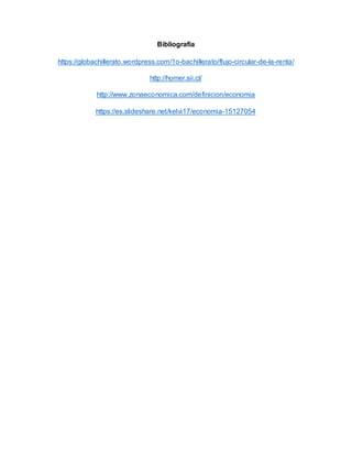 Bibliografía
https://globachillerato.wordpress.com/1o-bachillerato/flujo-circular-de-la-renta/
http://homer.sii.cl/
http://www.zonaeconomica.com/definicion/economia
https://es.slideshare.net/kelvi17/economia-15127054
 
