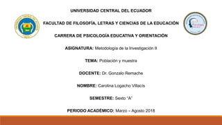 UNIVERSIDAD CENTRAL DEL ECUADOR
FACULTAD DE FILOSOFÍA, LETRAS Y CIENCIAS DE LA EDUCACIÓN
CARRERA DE PSICOLOGÍA EDUCATIVA Y ORIENTACIÓN
ASIGNATURA: Metodología de la Investigación II
TEMA: Población y muestra
DOCENTE: Dr. Gonzalo Remache
NOMBRE: Carolina Logacho Villacís
SEMESTRE: Sexto “A”
PERIODO ACADÉMICO: Marzo – Agosto 2018
 