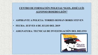 CENTRO DE FORMACIÓN POLICIAL“SGOS. JOSÉ LUÍS
ALFONSO ROSERO LEÓN”
• ASPIRANTE A POLICIA: TORRES ROMAN BORIS STEVEN
• FECHA: JUEVES 4 DE JULIO DEL 2019
• ASIGNATURA: TECNICAS DE INVESTIGACIÓN DEL DELITO
 
