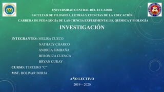 UNIVERSIDAD CENTRAL DEL ECUADOR
FACULTAD DE FILOSOFÍA, LETRAS Y CIENCIAS DE LA EDUCACIÓN
CARRERA DE PEDAGOGÍA DE LAS CIENCIA EXPERIMENTALES, QUÍMICA Y BIOLOGÍA
INVESTIGACIÓN
INTEGRANTES: MELISA CUZCO
NATHALY CHARCO
ANDREA SIMBAÑA
BERONICA CUENCA
BRYAN CURAY
CURSO: TERCERO “C”
MSC. BOLIVAR BORJA
AÑO LECTIVO
2019 – 2020
 