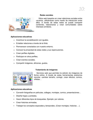 10:
Redes sociales
Sitios web basados en crear relaciones sociales entre
usuarios, utilizándose como medio de interacción entre
ellos. A través de estas redes se puede compartir
contenido, relacionarse y crear comunidades sobre
intereses similares.
Aplicaciones educativas
 Incentivar la sociabilización con iguales.
 Entablar relaciones a través de la Web.
 Permanecer conectados con nuestro entorno.
 Conocer la privacidad de estas redes y sus repercusiones.
 Crear perfiles digitales.
 Participar en otros perfiles.
 Crear eventos sociales.
 Compartir imágenes, aficiones, gustos.
Tratamiento de imágenes
Servicios web que permiten la edición de imágenes de
forma online. A través de estas herramientas podremos
recortar, cambiar tamaño, corregir, crear efectos, comics,
viñetas…
Aplicaciones educativas
 Convertir fotografías en películas, collages, montajes, comics, presentaciones…
 Diseñar logos y portadas.
 Hacer diferentes tipos de búsquedas. Ejemplo: por colores.
 Crear historias animadas.
 Trabajar los conceptos espaciales y temporales. (Crear montajes, historias …).
 