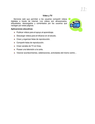 11:
Vídeo y TV
Servicios web que permiten a los usuarios compartir videos
digitales a través de internet. Los videos son almacenados,
etiquetados, descargados y comentados por los usuarios que
navegan por estas páginas.
Aplicaciones educativas
Publicar videos para el apoyo al aprendizaje.
Descargar videos para el refuerzo en el estudio.
Crear y organizar listas de reproducción.
Compartir listas de reproducción.
Crear canales de TV en línea.
Poseer una televisión a la carta.
Visionar acontecimientos, celebraciones, actividades del mismo centro…
 