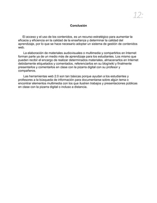 12:
Conclusión
El acceso y el uso de los contenidos, es un recurso estratégico para aumentar la
eficacia y eficiencia en la calidad de la enseñanza y determinar la calidad del
aprendizaje, por lo que se hace necesario adoptar un sistema de gestión de contenidos
web.
La elaboración de materiales audiovisuales o multimedia y compartirlos en Internet
forman parte ya de un medio más de aprendizaje para los estudiantes. Los mismo que
pueden recibir el encargo de realizar determinados materiales, almacenarlos en Internet
debidamente etiquetados y comentados, referenciarlos en su blog/wiki y finalmente
presentarlos y comentarlos en clase con la pizarra digital con su profesor y
compañeros.
Las herramientas web 2.0 son tan básicas porque ayudan a los estudiantes y
profesores a la búsqueda de información para documentarse sobre algún tema o
encontrar elementos multimedia con los que ilustren trabajos y presentaciones públicas
en clase con la pizarra digital o incluso a distancia.
 