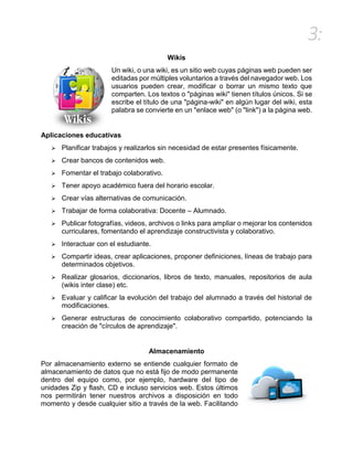 3:
Wikis
Un wiki, o una wiki, es un sitio web cuyas páginas web pueden ser
editadas por múltiples voluntarios a través del navegador web. Los
usuarios pueden crear, modificar o borrar un mismo texto que
comparten. Los textos o "páginas wiki" tienen títulos únicos. Si se
escribe el título de una "página-wiki" en algún lugar del wiki, esta
palabra se convierte en un "enlace web" (o "link") a la página web.
Aplicaciones educativas
 Planificar trabajos y realizarlos sin necesidad de estar presentes físicamente.
 Crear bancos de contenidos web.
 Fomentar el trabajo colaborativo.
 Tener apoyo académico fuera del horario escolar.
 Crear vías alternativas de comunicación.
 Trabajar de forma colaborativa: Docente – Alumnado.
 Publicar fotografías, videos, archivos o links para ampliar o mejorar los contenidos
curriculares, fomentando el aprendizaje constructivista y colaborativo.
 Interactuar con el estudiante.
 Compartir ideas, crear aplicaciones, proponer definiciones, líneas de trabajo para
determinados objetivos.
 Realizar glosarios, diccionarios, libros de texto, manuales, repositorios de aula
(wikis inter clase) etc.
 Evaluar y calificar la evolución del trabajo del alumnado a través del historial de
modificaciones.
 Generar estructuras de conocimiento colaborativo compartido, potenciando la
creación de "círculos de aprendizaje".
Almacenamiento
Por almacenamiento externo se entiende cualquier formato de
almacenamiento de datos que no está fijo de modo permanente
dentro del equipo como, por ejemplo, hardware del tipo de
unidades Zip y flash, CD e incluso servicios web. Estos últimos
nos permitirán tener nuestros archivos a disposición en todo
momento y desde cualquier sitio a través de la web. Facilitando
 