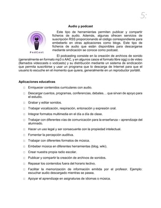 5:
Audio y podcast
Este tipo de herramientas permiten publicar y compartir
ficheros de audio. Además, algunas ofrecen servicios de
suscripción RSS proporcionando el código correspondiente para
embeberlo en otras aplicaciones como blogs. Este tipo de
ficheros de audio que están disponibles para descargarse
mediante sindicación se conoce como podcast.
El podcasting consiste en la creación de archivos de sonido
(generalmente en formato mp3 o AAC, y en algunos casos el formato libre ogg) o de video
(llamados videocasts o vodcasts) y su distribución mediante un sistema de sindicación
que permita suscribirse y usar un programa que lo descarga de Internet para que el
usuario lo escuche en el momento que quiera, generalmente en un reproductor portátil.
Aplicaciones educativas
□ Enriquecer contenidos curriculares con audio.
□ Descargar cuentos, programas, conferencias, debates… que sirvan de apoyo para
el estudio.
□ Grabar y editar sonidos.
□ Trabajar vocalización, respiración, entonación y expresión oral.
□ Integrar formatos multimedia en el día a día de clase.
□ Trabajar con diferentes vías de comunicación para la enseñanza – aprendizaje del
alumnado.
□ Hacer un uso legal y ser consecuente con la propiedad intelectual.
□ Fomentar la percepción auditiva.
□ Trabajar con diferentes formatos de música.
□ Embeber música en diferentes herramientas (blog, wiki).
□ Crear nuestra propia radio escolar.
□ Publicar y compartir la creación de archivos de sonidos.
□ Repasar los contenidos fuera del horario lectivo.
□ Facilitar la memorización de información emitida por el profesor. Ejemplo:
escuchar audio descargado mientras se pasea.
□ Apoyar el aprendizaje en asignaturas de idiomas o música.
 