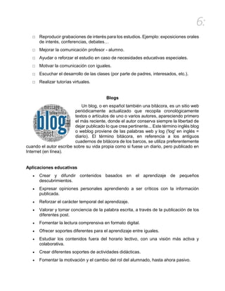 6:
□ Reproducir grabaciones de interés para los estudios. Ejemplo: exposiciones orales
de interés, conferencias, debates…
□ Mejorar la comunicación profesor - alumno.
□ Ayudar o reforzar el estudio en caso de necesidades educativas especiales.
□ Motivar la comunicación con iguales.
□ Escuchar el desarrollo de las clases (por parte de padres, interesados, etc.).
□ Realizar tutorías virtuales.
Blogs
Un blog, o en español también una bitácora, es un sitio web
periódicamente actualizado que recopila cronológicamente
textos o artículos de uno o varios autores, apareciendo primero
el más reciente, donde el autor conserva siempre la libertad de
dejar publicado lo que crea pertinente... Este término inglés blog
o weblog proviene de las palabras web y log ('log' en inglés =
diario). El término bitácora, en referencia a los antiguos
cuadernos de bitácora de los barcos, se utiliza preferentemente
cuando el autor escribe sobre su vida propia como si fuese un diario, pero publicado en
Internet (en línea).
Aplicaciones educativas
 Crear y difundir contenidos basados en el aprendizaje de pequeños
descubrimientos.
 Expresar opiniones personales aprendiendo a ser críticos con la información
publicada.
 Reforzar el carácter temporal del aprendizaje.
 Valorar y tomar conciencia de la palabra escrita, a través de la publicación de los
diferentes post.
 Fomentar la lectura comprensiva en formato digital.
 Ofrecer soportes diferentes para el aprendizaje entre iguales.
 Estudiar los contenidos fuera del horario lectivo, con una visión más activa y
colaborativa.
 Crear diferentes soportes de actividades didácticas.
 Fomentar la motivación y el cambio del rol del alumnado, hasta ahora pasivo.
 