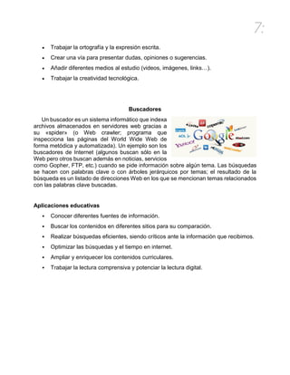 7:
 Trabajar la ortografía y la expresión escrita.
 Crear una vía para presentar dudas, opiniones o sugerencias.
 Añadir diferentes medios al estudio (videos, imágenes, links…).
 Trabajar la creatividad tecnológica.
Buscadores
Un buscador es un sistema informático que indexa
archivos almacenados en servidores web gracias a
su «spider» (o Web crawler; programa que
inspecciona las páginas del World Wide Web de
forma metódica y automatizada). Un ejemplo son los
buscadores de Internet (algunos buscan sólo en la
Web pero otros buscan además en noticias, servicios
como Gopher, FTP, etc.) cuando se pide información sobre algún tema. Las búsquedas
se hacen con palabras clave o con árboles jerárquicos por temas; el resultado de la
búsqueda es un listado de direcciones Web en los que se mencionan temas relacionados
con las palabras clave buscadas.
Aplicaciones educativas
 Conocer diferentes fuentes de información.
 Buscar los contenidos en diferentes sitios para su comparación.
 Realizar búsquedas eficientes, siendo críticos ante la información que recibimos.
 Optimizar las búsquedas y el tiempo en internet.
 Ampliar y enriquecer los contenidos curriculares.
 Trabajar la lectura comprensiva y potenciar la lectura digital.
 