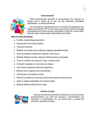8:
Comunicación
Estas herramientas permiten la comunicación de usuarios en
tiempo real a través de la red, ya sea mediante mensajería
instantánea o a videoconferencia.
Los mensajeros instantáneos son un conjunto de programas que
utilizan el protocolo TCP IP que sirven para enviar y recibir mensajes
instantáneos con otros usuarios conectados a Internet u otras redes,
además saber cuando están disponibles para hablar.
Aplicaciones educativas
Facilitar el aprendizaje telemático.
Intercambiar información gráfica.
Transmitir ficheros.
Realizar reuniones entre profesores alejados geográficamente.
Crear actividades interactivas. Ejemplo: Libro fórum.
Realizar debates escritos. Ejemplo: Noticia prensa escaneada.
Tener un profesor de apoyo en vídeo, a tiempo real.
Compartir carpetas de resúmenes de clases.
Incluir fotos ilustrativas del tema /asignatura.
Mostrar links a páginas web interesantes.
Crear grupos de trabajo en línea.
Permitir la asistencia a tutorías on-line tanto padres como alumnos.
Asistir a clases magistrales de expertos online.
Realizar talleres prácticos con video.
Cursos en línea
Este tipo de servicios permiten la creación de cursos en línea,
proporcionando una serie de recursos y herramientas que
favorecen el aprendizaje. Es una forma fácil y gratuita de
enseñar y aprender en línea.
 