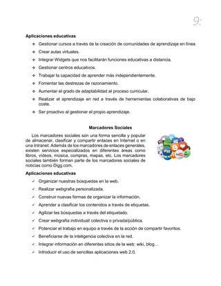 9:
Aplicaciones educativas
 Gestionar cursos a través de la creación de comunidades de aprendizaje en línea
 Crear aulas virtuales.
 Integrar Widgets que nos facilitarán funciones educativas a distancia.
 Gestionar centros educativos.
 Trabajar la capacidad de aprender más independientemente.
 Fomentar las destrezas de razonamiento.
 Aumentar el grado de adaptabilidad al proceso curricular.
 Realizar el aprendizaje en red a través de herramientas colaborativas de bajo
coste.
 Ser proactivo al gestionar el propio aprendizaje.
Marcadores Sociales
Los marcadores sociales son una forma sencilla y popular
de almacenar, clasificar y compartir enlaces en Internet o en
una Intranet. Además de los marcadores de enlaces generales,
existen servicios especializados en diferentes áreas como
libros, vídeos, música, compras, mapas, etc. Los marcadores
sociales también forman parte de los marcadores sociales de
noticias como Digg.com.
Aplicaciones educativas
 Organizar nuestras búsquedas en la web.
 Realizar webgrafia personalizada.
 Construir nuevas formas de organizar la información.
 Aprender a clasificar los contenidos a través de etiquetas.
 Agilizar las búsquedas a través del etiquetado.
 Crear webgrafia individual/ colectiva o privada/pública.
 Potenciar el trabajo en equipo a través de la acción de compartir favoritos.
 Beneficiarse de la inteligencia colectiva en la red.
 Integrar información en diferentes sitios de la web: wiki, blog…
 Introducir el uso de sencillas aplicaciones web 2.0.
 