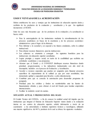 UNIVERSIDAD NACIONAL DE CHIMBORAZO
FACULTAD CIENCIAS DE LA EDUCACION HUMANAS Y TECNOLOGIAS
ESCUELA DE PSICOLOGIA EDUCATIVA
USOS Y VENTAJAS DE LA ACREDITACIÓN
Deben establecerse los usos y ventajas que las instituciones de educación superior darán y
recibirán de los productos de la evaluación y acreditación y lo que les significará
incorporarse al SEAES.
Entre los usos más frecuentes que de los productos de la evaluación y la acreditación se
hacen, están:
 Para la autorregulación de las instituciones mediante la retroalimentación de los
procesos académicos en busca de la excelencia y de los procesos económico-
administrativos para el logro de la eficiencia.
 Para informar a la sociedad y en especial a los futuros estudiantes, sobre la calidad
institucional.
 Para obtener recursos financieros para las instituciones
 Los esfuerzos se orientarán a conseguir los siguientes beneficios para las
instituciones de educación superior acreditadas:
 Lograr prestigio y respeto social, en razón de la credibilidad que recibirán sus
actividades académicas y sus propuestas.
 Alcanzar que el Estado y el CONESUP distribuyan recursos financieros dando
prioridad, progresivamente, a los indicadores institucionales con alto nivel de
desempeño, incluidos en el proceso de Evaluación y Acreditación.
 Acceder a recursos especiales que puedan ser asignados para financiar proyectos
específicos de mejoramiento de la calidad ya que por estar acreditadas, han
demostrado aptitud y capacidad para llevarlos a cabo eficientemente.
 Contribuir para que se conceda la autorización para desarrollar programas de
postgrado.
 Prioridad para los créditos y fondos no reembolsables ante las fuentes de
financiamiento oficiales y para obtener el aval del Estado para tramitar empréstitos
internacionales.
 Facilitar la rendición social de cuentas.
SITUACIÓN ACTUAL Y PROYECCIONES DEL SEAES
El Comité Técnico del CONEA, a fin de conocer la realidad actual del impulso que las
instituciones que integran el Sistema de Educación Superior vienen dando a la evaluación
interna en sus centros de educación superior, solicitó información a través de un
cuestionario a las universidades e institutos superiores técnicos y tecnológicos, utilizando
una muestra significativa del 40 %, producto de lo cual se obtuvo los siguientes resultados:
 